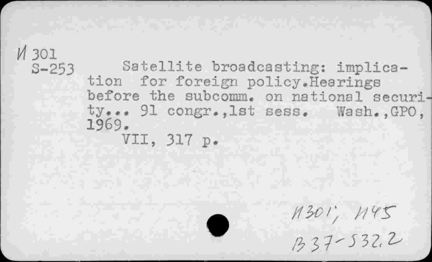 ﻿H 301
S-253 Satellite broadcasting: implication for foreign policy.Hearings before the subcomm, on national securi ty... 91 congr.,lst sess. Wash.,GPO, 1969.
VII, 317 p.
